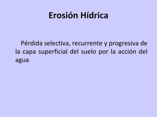 Erosión Hídrica
Pérdida selectiva, recurrente y progresiva de
la capa superficial del suelo por la acción del
agua
 