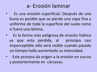 a- Erosión laminar
• Es una erosión superficial. Después de una
lluvia es posible que se pierda una capa fina y
uniforme de toda la superficie del suelo como
si fuera una lámina.
• Es la forma más peligrosa de erosión hídrica
ya que esta pérdida, al principio casi
imperceptible sólo será visible cuando pasado
un tiempo halla aumentado su intensidad.
• Este proceso da origen a la erosión en surcos
y posteriormente en cárcavas.
 