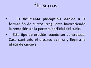 *b- Surcos
• Es fácilmente perceptible debido a la
formación de surcos irregulares favoreciendo
la remoción de la parte superficial del suelo.
• Este tipo de erosión puede ser controlada.
Caso contrario el proceso avanza y llega a la
etapa de cárcava .
 