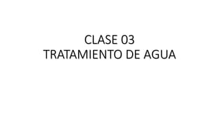 CLASE 03
TRATAMIENTO DE AGUA
 