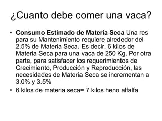 ¿Cuanto debe comer una vaca? Consumo Estimado de Materia Seca  Una res para su Mantenimiento requiere alrededor del 2.5% de Materia Seca. Es decir, 6 kilos de Materia Seca para una vaca de 250 Kg. Por otra parte, para satisfacer los requerimientos de Crecimiento, Producción y Reproducción, las necesidades de Materia Seca se incrementan a 3.0% y 3.5%  6 kilos de materia seca= 7 kilos heno alfalfa 