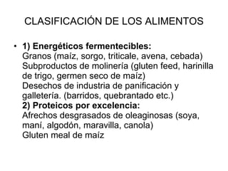 CLASIFICACIÓN DE LOS ALIMENTOS 1) Energéticos fermentecibles: Granos (maíz, sorgo, triticale, avena, cebada) Subproductos de molinería (gluten feed, harinilla de trigo, germen seco de maíz) Desechos de industria de panificación y galletería. (barridos, quebrantado etc.) 2) Proteicos por excelencia: Afrechos desgrasados de oleaginosas (soya, maní, algodón, maravilla, canola) Gluten meal de maíz 