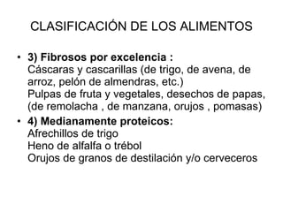 CLASIFICACIÓN DE LOS ALIMENTOS 3) Fibrosos por excelencia : Cáscaras y cascarillas (de trigo, de avena, de arroz, pelón de almendras, etc.) Pulpas de fruta y vegetales, desechos de papas, (de remolacha , de manzana, orujos , pomasas)  4) Medianamente proteicos:  Afrechillos de trigo Heno de alfalfa o trébol Orujos de granos de destilación y/o cerveceros 