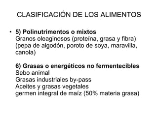 CLASIFICACIÓN DE LOS ALIMENTOS 5) Polinutrimentos o mixtos Granos oleaginosos (proteína, grasa y fibra) (pepa de algodón, poroto de soya, maravilla, canola) 6) Grasas o energéticos no fermentecibles Sebo animal  Grasas industriales by-pass Aceites y grasas vegetales germen integral de maíz (50% materia grasa) 
