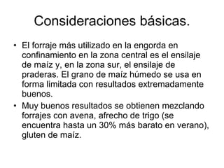 El forraje más utilizado en la engorda en confinamiento en la zona central es el ensilaje de maíz y, en la zona sur, el ensilaje de praderas. El grano de maíz húmedo se usa en forma limitada con resultados extremadamente buenos. Muy buenos resultados se obtienen mezclando forrajes con avena, afrecho de trigo (se encuentra hasta un  30% más barato en verano), gluten de maíz .  Consideraciones básicas. 