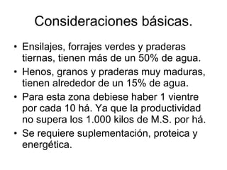Consideraciones básicas. Ensilajes, forrajes verdes y praderas tiernas, tienen más de un 50% de agua. Henos, granos y praderas muy maduras, tienen alrededor de un 15% de agua.  Para esta zona debiese haber 1 vientre por cada 10 há. Ya que la productividad no supera los 1.000 kilos de M.S. por há. Se requiere suplementación, proteica y energética. 