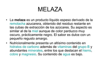 MELAZA La  melaza  es un producto líquido espeso derivado de la  remolacha  azucarera, obtenido del residuo restante en las cubas de extracción de los azúcares. Su aspecto es similar al de la  miel  aunque de color parduzco muy oscuro, prácticamente negro. El sabor es dulce con un pequeño regusto amargo. Nutricionalmente presenta un altísimo contenido en  hidratos de carbono  además de  vitaminas  del  grupo B  y abundantes  minerales , entre los que destacan el  hierro ,  cobre  y  magnesio . Su contenido de  agua  es bajo. 