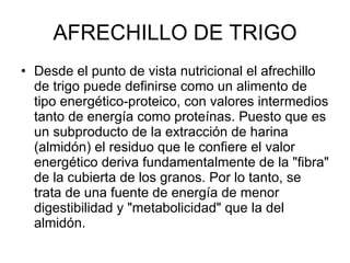 AFRECHILLO DE TRIGO Desde el punto de vista nutricional el afrechillo de trigo puede definirse como un alimento de tipo energético-proteico, con valores intermedios tanto de energía como proteínas. Puesto que es un subproducto de la extracción de harina (almidón) el residuo que le confiere el valor energético deriva fundamentalmente de la "fibra" de la cubierta de los granos. Por lo tanto, se trata de una fuente de energía de menor digestibilidad y "metabolicidad" que la del almidón. 