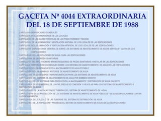 GACETA Nº 4044 EXTRAORDINARIA
 DEL 18 DE SEPTIEMBRE DE 1988
CAPITULO I - DISPOSICIONES GENERALES
CAPITULO II: DE LAS DIMENSIONES DE LOS LOCALES
CAPITULO III: DE LAS CARACTERÍSTICAS DE LOS PISOS PAREDES Y TECHOS
CAPITULO IV: DE LA ILUMINACIÓN Y VENTILACIÓN NATURAL DE LOS LOCALES DE LAS EDIFICACIONES
CAPITULO V: DE LA ILUMINACIÓN Y VENTILACIÓN ARTIFICIAL DE LOS LOCALES DE LAS EDIFICACIONES
CAPITULO VI: DISPOSICIONES GENERALES SOBRE LOS SISTEMAS DE ABASTECIMIENTO DE AGUAS SERVIDAS Y LLUVIA DE LAS
             EDIFICACIONES
CAPITULO VII: DE LAS DOTACIONES DE AGUA PARA LAS EDIFICACIONES
CAPITULO VIII: DE LAS PIEZAS SANITARIAS
CAPITULO IX. DEL TIPO Y NÚMERO MÍNIMO REQUERIDO DE PIEZAS SANITARIAS A INSTALAR EN LAS EDIFICACIONES
CAPITULO X: DISPOSICIONES GENERALES SOBRE LOS SISTEMAS DE ABASTECIMIENTO DE AGUA DE LAS EDIFICACIONES
CAPITULO XI:DE LOS ESTANQUES DE ALMACENAMIENTO DE AGUA POTABLE
CAPITULO XII: DE LAS BOMBAS Y MOTORES DE ABASTECIMIENTO DE AGUA
CAPITULO XIII: DE LOS EQUIPOS HIDRONEUMÁTICOS PARA LOS SISTEMAS DE ABASTECIMIENTO DE AGUA
CAPITULO XIV: DEL SISTEMA DE ABASTECIMIENTO DE AGUA POR BOMBEO DIRECTO
CAPITULO XV: DE LOS SISTEMAS PARA PRODUCCIÓN, ALMACENAMIENTO Y DISTRIBUCIÓN DE AGUA CALIENTE
CAPITULO XVI: DE LOS MATERIALES, JUNTAS, PIEZAS DE CONEXIÓN Y VÁLVULAS PARA LOS SISTEMAS DE ABASTECIMIENTO Y
DISTRIBUCIÓN DE AGUA
CAPITULO XVII: DE LA INSTALACIÓN DE TUBERÍAS DEL SISTEMA DE ABASTECIMIENTO DE AGUA
CAPITULO XVIII: DE LA PROTECCIÓN DE LOS SISTEMAS DE ABASTECIMIENTO DE AGUA PÚBLICOS Y DE LAS EDIFICACIONMES CONTRA
LA CONTAMINACIÓN
CAPITULO XIX: DEL CÁLCULO DE LAS TUBERÍAS DEL SISTEMA DE DISTRIBUCIÓN DE AGUA
CAPITULO XX: DE LA INSPECCIÓN Y PRUEBAS DEL SISTEMA DE ABASTECIMIENTO DE AGUAS DE LAS EDIFICACIONES
 