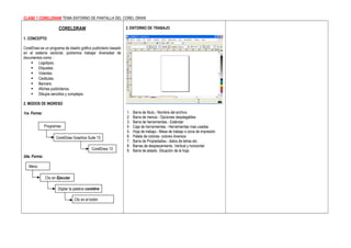 CLASE 1 CORELDRAW TEMA ENTORNO DE PANTALLA DEL COREL DRAW

                      CORELDRAW                                  3. ENTORNO DE TRABAJO

1. CONCEPTO

CorelDraw es un programa de diseño gráfico publicitario basado
en el sistema vectorial, podremos trabajar diversidad de
documentos como :
     Logotipos.
     Etiquetas.
     Volantes.
     Carátulas.
     Banners.
     Afiches publicitarios.
     Dibujos sencillos y complejos.

2. MODOS DE INGRESO

1ra. Forma:                                                      1.   Barra de título.- Nombre del archivo
                                                                 2.   Barra de menús.- Opciones desplegables
                                                                 3.   Barra de herramientas.- Estándar
              Programas                                          4.   Caja de herramientas.- Herramientas mas usadas
                                                                 5.   Hoja de trabajo.- Mesa de trabajo o zona de impresión
                     CorelDraw Graphics Suite 13                 6.   Paleta de colores- colores diversos
                                                                 7.   Barra de Propiedades.- datos de letras etc.
                                                                 8.   Barras de desplazamiento. Vertical y horizontal
                                            CorelDraw 13         9.   Barra de estado. Situación de la hoja.
2da. Forma:

   Menú

              Clic en Ejecutar

                      Digitar la palabra coreldrw

                                 Clic en el botón
 