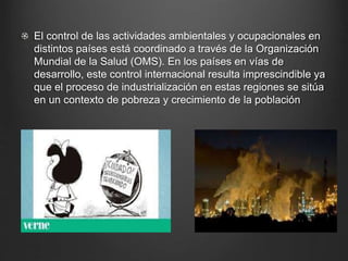 El control de las actividades ambientales y ocupacionales en
distintos países está coordinado a través de la Organización
Mundial de la Salud (OMS). En los países en vías de
desarrollo, este control internacional resulta imprescindible ya
que el proceso de industrialización en estas regiones se sitúa
en un contexto de pobreza y crecimiento de la población
 