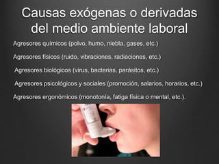 Causas exógenas o derivadas
del medio ambiente laboral
Agresores químicos (polvo, humo, niebla, gases, etc.)
Agresores físicos (ruido, vibraciones, radiaciones, etc.)
Agresores biológicos (virus, bacterias, parásitos, etc.)
Agresores psicológicos y sociales (promoción, salarios, horarios, etc.)
Agresores ergonómicos (monotonía, fatiga física o mental, etc.).
 