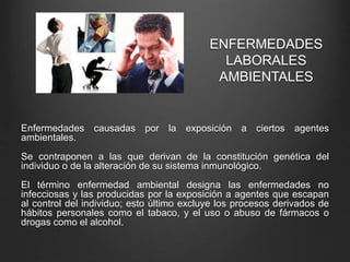 ENFERMEDADES
LABORALES
AMBIENTALES
Enfermedades causadas por la exposición a ciertos agentes
ambientales.
Se contraponen a las que derivan de la constitución genética del
individuo o de la alteración de su sistema inmunológico.
El término enfermedad ambiental designa las enfermedades no
infecciosas y las producidas por la exposición a agentes que escapan
al control del individuo; esto último excluye los procesos derivados de
hábitos personales como el tabaco, y el uso o abuso de fármacos o
drogas como el alcohol.
 