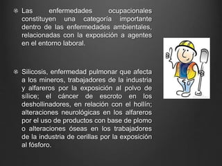 Las enfermedades ocupacionales
constituyen una categoría importante
dentro de las enfermedades ambientales,
relacionadas con la exposición a agentes
en el entorno laboral.
Silicosis, enfermedad pulmonar que afecta
a los mineros, trabajadores de la industria
y alfareros por la exposición al polvo de
sílice; el cáncer de escroto en los
deshollinadores, en relación con el hollín;
alteraciones neurológicas en los alfareros
por el uso de productos con base de plomo
o alteraciones óseas en los trabajadores
de la industria de cerillas por la exposición
al fósforo.
 