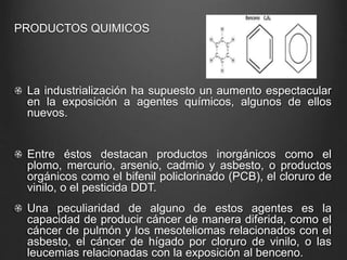 PRODUCTOS QUIMICOS
La industrialización ha supuesto un aumento espectacular
en la exposición a agentes químicos, algunos de ellos
nuevos.
Entre éstos destacan productos inorgánicos como el
plomo, mercurio, arsenio, cadmio y asbesto, o productos
orgánicos como el bifenil policlorinado (PCB), el cloruro de
vinilo, o el pesticida DDT.
Una peculiaridad de alguno de estos agentes es la
capacidad de producir cáncer de manera diferida, como el
cáncer de pulmón y los mesoteliomas relacionados con el
asbesto, el cáncer de hígado por cloruro de vinilo, o las
leucemias relacionadas con la exposición al benceno.
 