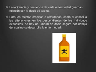 La incidencia y frecuencia de cada enfermedad guardan
relación con la dosis de toxina.
Para los efectos crónicos o retardados, como el cáncer o
las alteraciones en los descendientes de los individuos
expuestos, no hay un umbral de dosis seguro por debajo
del cual no se desarrolla la enfermedad.
 