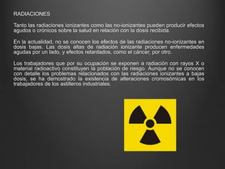 RADIACIONES
Tanto las radiaciones ionizantes como las no-ionizantes pueden producir efectos
agudos o crónicos sobre la salud en relación con la dosis recibida.
En la actualidad, no se conocen los efectos de las radiaciones no-ionizantes en
dosis bajas. Las dosis altas de radiación ionizante producen enfermedades
agudas por un lado, y efectos retardados, como el cáncer, por otro.
Los trabajadores que por su ocupación se exponen a radiación con rayos X o
material radioactivo constituyen la población de riesgo. Aunque no se conocen
con detalle los problemas relacionados con las radiaciones ionizantes a bajas
dosis, se ha demostrado la existencia de alteraciones cromosómicas en los
trabajadores de los astilleros industriales.
 