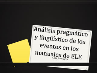 Análisis pragmático
Análisis pragmáticoy lingüístico de los
y lingüístico de los
eventos en los
eventos en los
manuales de ELE
manuales de ELEAlida Ares Ares
 