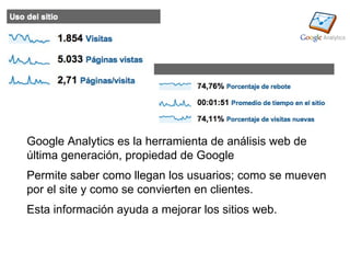 Google Analytics es la herramienta de análisis web de
última generación, propiedad de Google
Permite saber como llegan los usuarios; como se mueven
por el site y como se convierten en clientes.
Esta información ayuda a mejorar los sitios web.
 