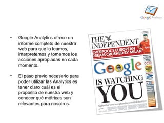 •   Google Analytics ofrece un
    informe completo de nuestra
    web para que lo leamos,
    interpretemos y tomemos los
    acciones apropiadas en cada
    momento.

•   El paso previo necesario para
    poder utilizar las Analytics es
    tener claro cuál es el
    propósito de nuestra web y
    conocer qué métricas son
    relevantes para nosotros.
 