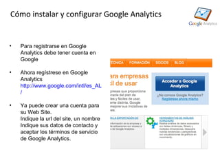 Cómo instalar y configurar Google Analytics


•   Para registrarse en Google
    Analytics debe tener cuenta en
    Google

•   Ahora regístrese en Google
    Analytics
    http://www.google.com/intl/es_ALL/analytics
    /

•   Ya puede crear una cuenta para
    su Web Site.
    Indique la url del site, un nombre
    Indique sus datos de contacto y
    aceptar los términos de servicio
    de Google Analytics.
 