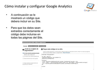 Cómo instalar y configurar Google Analytics

•   A continuación se le
    mostrará un código que
    debera incluir en su Site.

•   Para que los datos sean
    extraidos correctamente el
    código debe incluirse en
    todas las páginas del Site.
 