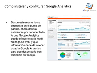 Cómo instalar y configurar Google Analytics



•   Desde este momento se
    encuentra en el punto de
    partida, ahora deberá
    esforzarse por conocer todo
    lo que Google Analytics
    puede ofrecerle para medir
    su negocio web, y que
    información debe de ofrecer
    usted a Google Analytics
    para que desempeñe con
    eficiencia su trabajo.
 