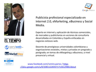 Publicista profesional especializado en
              Internet 2.0, eMarketing, eBusiness y Social
              Media.

              Experto en internet y aplicación de técnicas comerciales,
              de mercadeo y publicitarias en acciones de consultoría
              desarrolladas en Colombia y España enfocadas en
              negocios exitosos web.

              Docente de prestigiosas universidades colombianas y
              organizaciones estatales, mixtas y privadas en pregrado y
              postgrado; en temas de eMargeting y eBusiness; a nivel
              presencial y virtual.


        www.facebook.com/ramiro.parias / https
://plus.google.com/u/0/108112269371713612986/about
 