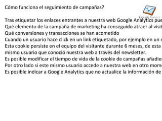 Cómo funciona el seguimiento de campañas?

Tras etiquetar los enlaces entrantes a nuestra web Google Analytics pue
Qué elemento de la campaña de marketing ha conseguido atraer al visit
Qué conversiones y transacciones se han acometido
Cuando un usuario hace click en un link etiquetado, por ejemplo en un n
Esta cookie persiste en el equipo del visitante durante 6 meses, de esta
mismo usuario que conoció nuestra web a través del newsletter.
Es posible modificar el tiempo de vida de la cookie de campañas añadien
Por otro lado si este mismo usuario accede a nuestra web en otro mome
Es posible indicar a Google Analytics que no actualice la información de
 