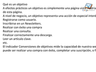 Qué es un objetivo
A efectos prácticos un objetivo es simplemente una página vista. Podría
de esta página.
A nivel de negocio, un objetivo representa una acción de especial interé
Registrarse como usuario.
Inscribirse en un Newsletters.
Realizar con éxito una compra
Realizar una consulta.
Finalizar correctamente una descarga.
Leer un artículo clave.
etc.
El indicador Conversiones de objetivos mide la capacidad de nuestra we
puede ser realizar una compra con éxito, completar una suscripción, o fi
 