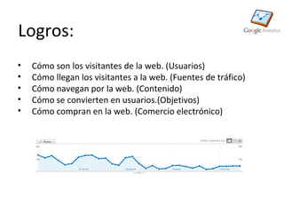 Logros:
•   Cómo son los visitantes de la web. (Usuarios)
•   Cómo llegan los visitantes a la web. (Fuentes de tráfico)
•   Cómo navegan por la web. (Contenido)
•   Cómo se convierten en usuarios.(Objetivos)
•   Cómo compran en la web. (Comercio electrónico)
 