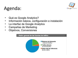 Agenda:
•   Qué es Google Analytics?
•   Información básica, configuración e instalación
•   La interfaz de Google Analytics
•   Campañas de Marketing
•   Objetivos, Conversiones
 