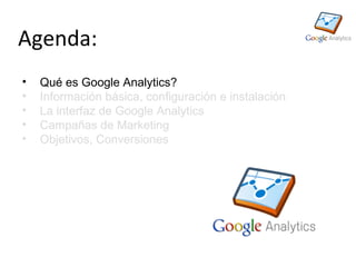 Agenda:
•   Qué es Google Analytics?
•   Información básica, configuración e instalación
•   La interfaz de Google Analytics
•   Campañas de Marketing
•   Objetivos, Conversiones
 