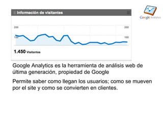 Google Analytics es la herramienta de análisis web de
última generación, propiedad de Google
Permite saber como llegan los usuarios; como se mueven
por el site y como se convierten en clientes.
 
