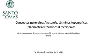 Conceptos generales: Anatomía, términos topográficos,
planimetría y términos direccionales.
Dr. Manuel Saldivia. MV. MSc.
General concepts: Anatomy, topographic terms, planimetry and directional
terms.
 