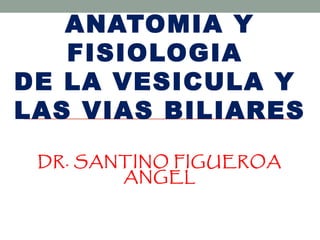ANATOMIA Y
   FISIOLOGIA
DE LA VESICULA Y
LAS VIAS BILIARES
 DR. SANTINO FIGUEROA
        ANGEL
 
