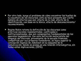 Por otro lado, surge el problema de cómo encontrar las huellas de la coyuntura de los discursos; esta se hace presente por cierto número de efectos que son: efecto de lo real, efecto de la identificación, con base en lo léxico, efecto de desconocimiento/reconocimiento. Regine Robin retoma la definición de los discursos como prácticas sociales reglamentadas, codificadas e institucionalizadas, que son componentes fundamentales de los aparatos hegemónicos. Con esta definición materialista del lenguaje del discruso, proveniente de la escuela francesa, compartida por sus primeros fundadores, se logra superar la concepción ingenua de Jakobson en su esquema de la comunicación, donde se piensa en una relación intersubjetiva, sin todas estas implicaciones, (1976).  