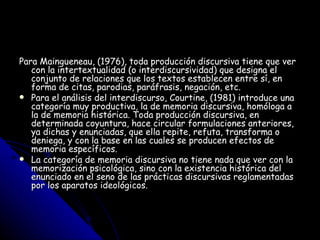 Para Maingueneau, (1976), toda producción discursiva tiene que ver con la intertextualidad (o interdiscursividad) que designa el conjunto de relaciones que los textos establecen entre sí, en forma de citas, parodias, paráfrasis, negación, etc. Para el análisis del interdiscurso, Courtine, (1981) introduce una categoría muy productiva, la de memoria discursiva, homóloga a la de memoria histórica. Toda producción discursiva, en determinada coyuntura, hace circular formulaciones anteriores, ya dichas y enunciadas, que ella repite, refuta, transforma o deniega, y con la base en las cuales se producen efectos de memoria específicos. La categoría de memoria discursiva no tiene nada que ver con la memorización psicológica, sino con la existencia histórica del enunciado en el seno de las prácticas discursivas reglamentadas por los aparatos ideológicos. 