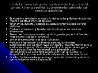 Una de las formas más productivas de abordar la praxis social, cultural, histórica y política, es considerarlas como prácticas semiótico-discursivas. Es necesario establecer las especificidades de las prácticas discursivas frente a las otras prácticas sociales: Están antes, durante y después de cualquier práctica socio-cultural-histórica Producen, reproducen y transforman la vida social en todas sus dimensiones Tienen una función perfomativa, es decir, pueden producir diferentes tipos de prácticas socio-culturales Son en sí mismas prácticas socio-culturales Producen y reproducen, de diversas maneras, las distintas materialidades que las constituyen. Por ejemplo, son importantes para la producción y reproducción de la hegemonía y del poder, sirven, por lo tanto, para accionar los mecanismos de la persuasión y del convencimiento, así como también para justificar la violencia, la desigualdad, la existencia de la pobreza extrema, de las muertes..etc. En ellas, también pueden generarse procesos de resistencia y de lucha contra la dominación y la explotación. 