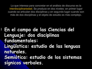Lo que interesa para concretar en el análisis de discurso es la  interdisciplinariedad.  Se produce en dos niveles: en primer lugar cuando se articulan dos disciplinas y en segundo lugar cuando son más de dos disciplinas y el objeto de estudio es más complejo. En el campo de las Ciencias del Lenguaje: dos disciplinas  fundamentales: Lingüística: estudio de las lenguas naturales. Semiótica: estudio de los sistemas sígnicos verbales. 