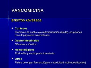 VANCOMICINAVANCOMICINA
EFECTOS ADVERSOSEFECTOS ADVERSOS
 CutáneosCutáneos
Síndrome de cuello rojo (administración rápida), erupcionesSíndrome de cuello rojo (administración rápida), erupciones
maculopapulares eritematosas.maculopapulares eritematosas.
 GastrointestinalesGastrointestinales
Náuseas y vómitos.Náuseas y vómitos.
 HematológicosHematológicos
Eosinofilia y neutropenia transitoria.Eosinofilia y neutropenia transitoria.
 OtrosOtros
Fiebre de origen farmacológico y otoxicidad (sobredosificación)Fiebre de origen farmacológico y otoxicidad (sobredosificación)
 