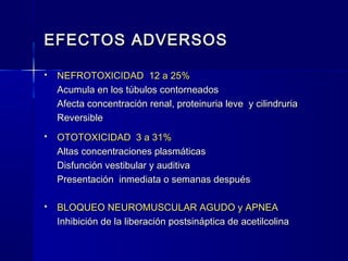 EFECTOS ADVERSOSEFECTOS ADVERSOS
 NEFROTOXICIDAD 12 a 25%NEFROTOXICIDAD 12 a 25%
Acumula en los túbulos contorneadosAcumula en los túbulos contorneados
Afecta concentración renal, proteinuria leve y cilindruriaAfecta concentración renal, proteinuria leve y cilindruria
ReversibleReversible
 OTOTOXICIDAD 3 a 31%OTOTOXICIDAD 3 a 31%
Altas concentraciones plasmáticasAltas concentraciones plasmáticas
Disfunción vestibular y auditivaDisfunción vestibular y auditiva
Presentación inmediata o semanas despuésPresentación inmediata o semanas después
 BLOQUEO NEUROMUSCULAR AGUDO y APNEABLOQUEO NEUROMUSCULAR AGUDO y APNEA
Inhibición de la liberación postsináptica de acetilcolinaInhibición de la liberación postsináptica de acetilcolina
 
