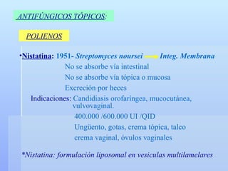 ANTIFÚNGICOS TÓPICOS :   POLIENOS Nistatina :  1951-  Streptomyces noursei  Integ. Membrana No se absorbe vía intestinal No se absorbe vía tópica o mucosa Excreción por heces Indicaciones:  Candidiasis orofaríngea, mucocutánea,    vulvovaginal.   400.000 /600.000 UI /QID   Ungüento, gotas, crema tópica, talco   crema vaginal, óvulos vaginales *Nistatina: formulación liposomal en vesiculas multilamelares 