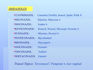 IMIDAZOLES CLOTRIMAZOL:  Canestén ,Clortilén, Imazol, Ipalat, Polik ® MICONAZOL:  Daktarin, Daktozim  ® ISOCONAZOL:  Icaden  ® KETOCONAZOL:  Ketazol, Nizoral, Micosept, Noractin  ® ECONAZOL:  Miconax, Pevaryl  ® FENTICONAZOL:  Mycofentin ® BIFONAZOL:  Mycospor ® OXICONAZOL:   Oxistat ® TIOCONAZOL:  Tralén ® SERTACONAZOL  Zalaín ® Triazol Tópico : Terconazol / Fungistat  ®  /uso vaginal 