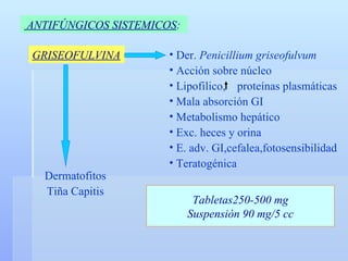 ANTIFÚNGICOS SISTEMICOS :   GRISEOFULVINA Der.  Penicillium griseofulvum Acción sobre núcleo Lipofilico,  proteínas plasmáticas  Mala absorción GI Metabolismo hepático Exc. heces y orina E. adv. GI,cefalea,fotosensibilidad Teratogénica Dermatofitos Tiña Capitis Tabletas250-500 mg Suspensión 90 mg/5 cc 
