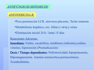 ANTIFÚNGICOS SISTEMICOS :   ANFOTERICINA B: Poca penetración LCR, atraviesa placenta, ?leche materna Metabolismo hepático, exc. biliar ( < 15% )  y orina Eliminación inicial 24 h / lenta 15 días Reacciones Adversas: Inmediatas : Fiebre, escalofrios, temblores (infusión),cefalea vómitos, hipotensión (Premedicación) Dosis / Tiempo dependientes:  Nefrotoxicidad, hipopotasemia, Hipomagnesemia. Anemia normocitica,normocrómica.  Tromboflebitis. 