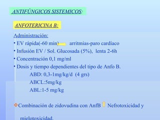ANTIFÚNGICOS SISTEMICOS :   ANFOTERICINA B: Administración: EV rápida(-60 min)   arritmias-paro cardíaco Infusión EV / Sol. Glucosada (5%),  lenta 2-6h Concentración 0,1 mg/ml Dosis y tiempo dependientes del tipo de Anfo B. ABD: 0,3-1mg/kg/d  (4 grs) ABCL:5mg/kg ABL:1-5 mg/kg Combinación de zidovudina con AnfB  Nefrotoxicidad y  mielotoxicidad. 