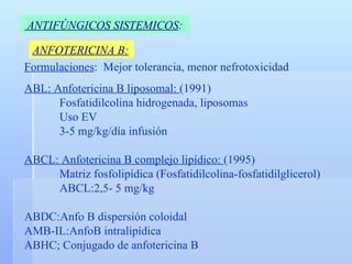 ANTIFÚNGICOS SISTEMICOS :   ANFOTERICINA B: Formulaciones :  Mejor tolerancia, menor nefrotoxicidad ABL: Anfotericina B liposomal:  (1991) Fosfatidilcolina hidrogenada, liposomas Uso EV 3-5 mg/kg/día infusión ABCL: Anfotericina B complejo lipídico:  (1995) Matriz fosfolipídica (Fosfatidilcolina-fosfatidilglicerol) ABCL:2,5- 5 mg/kg ABDC:Anfo B dispersión coloidal AMB-IL:AnfoB intralipídica ABHC; Conjugado de anfotericina B 