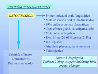 ANTIFÚNGICOS SISTEMICOS :   KETOCONAZOL: Primer imidazol oral, fungistático Mala absorción oral ( > medio ácido) 99% unión proteínas plasmáticas Capa córnea glánd. sudoríparas, sebo Metabolismo hepático Exc. Biliar (20-65%),orina (2-4%) Inh. Cp-450 Atraviesa placenta, leche materna Teratogénico Niños: 3-5mg/kg/dia Tabletas 200mg, suspensión200mg/10ml crema, champú Cándida albicans   Dermatofitos Pitiriasis versicolor 