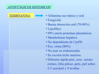 ANTIFÚNGICOS SISTEMICOS :   TERBINAFINA: Alilamina uso tópico y oral Fungicida Buena absorción oral (70-80%) Lipofilico 99% unión proteínas plasmáticas Metabolismo hepático No dependiente de Cp450 Exc. orina (80%) No usar en embarazadas Se excreta leche materna Difusión rápida piel, conc. estrato córneo, folic.piloso ,pelo, piel sebor. 2-3 sem/piel y 9 m/uñas 